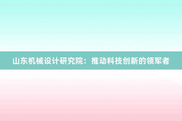 山东机械设计研究院：推动科技创新的领军者